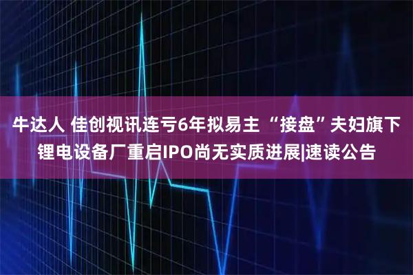牛达人 佳创视讯连亏6年拟易主 “接盘”夫妇旗下锂电设备厂重启IPO尚无实质进展|速读公告