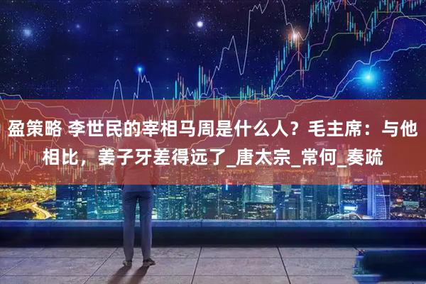 盈策略 李世民的宰相马周是什么人？毛主席：与他相比，姜子牙差得远了_唐太宗_常何_奏疏