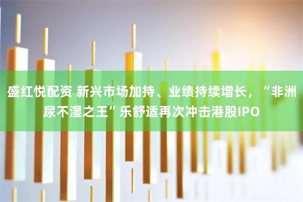 盛红悦配资 新兴市场加持、业绩持续增长，“非洲尿不湿之王”乐舒适再次冲击港股IPO