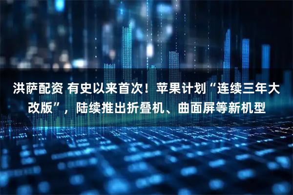 洪萨配资 有史以来首次！苹果计划“连续三年大改版”，陆续推出折叠机、曲面屏等新机型