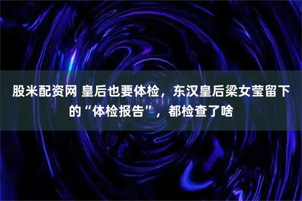 股米配资网 皇后也要体检，东汉皇后梁女莹留下的“体检报告”，都检查了啥