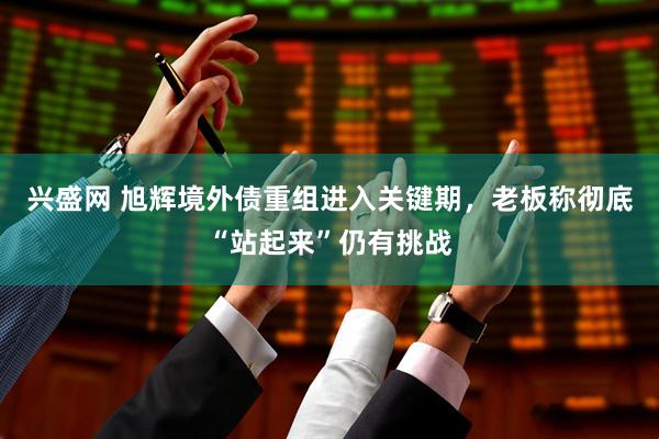 兴盛网 旭辉境外债重组进入关键期，老板称彻底“站起来”仍有挑战