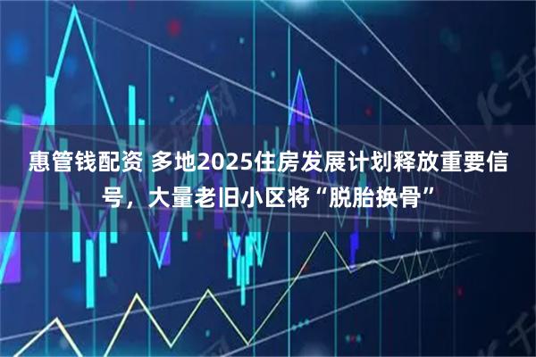 惠管钱配资 多地2025住房发展计划释放重要信号，大量老旧小区将“脱胎换骨”