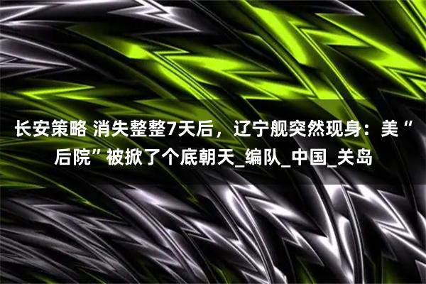长安策略 消失整整7天后，辽宁舰突然现身：美“后院”被掀了个底朝天_编队_中国_关岛
