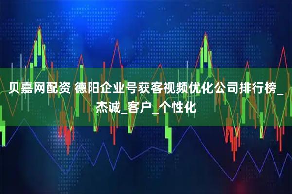 贝嘉网配资 德阳企业号获客视频优化公司排行榜_杰诚_客户_个性化