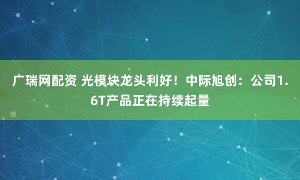 广瑞网配资 光模块龙头利好！中际旭创：公司1.6T产品正在持续起量