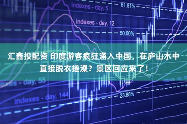 汇鑫投配资 印度游客疯狂涌入中国，在庐山水中直接脱衣搓澡？景区回应来了！